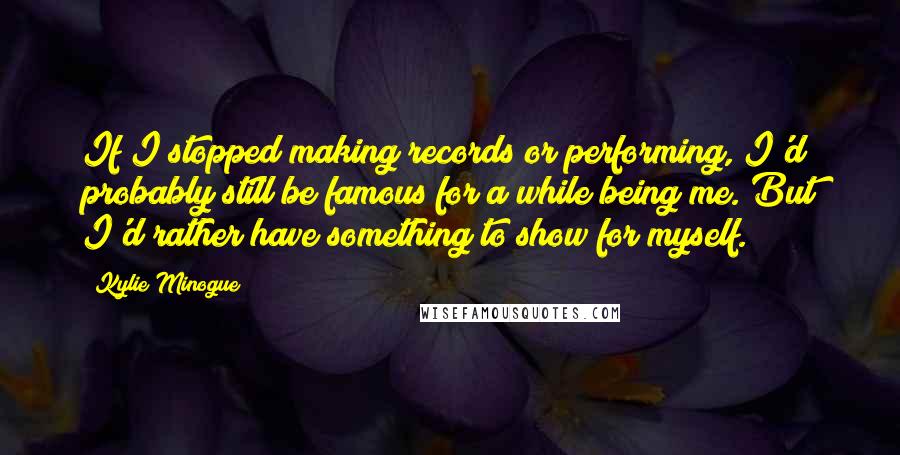 Kylie Minogue Quotes: If I stopped making records or performing, I'd probably still be famous for a while being me. But I'd rather have something to show for myself.