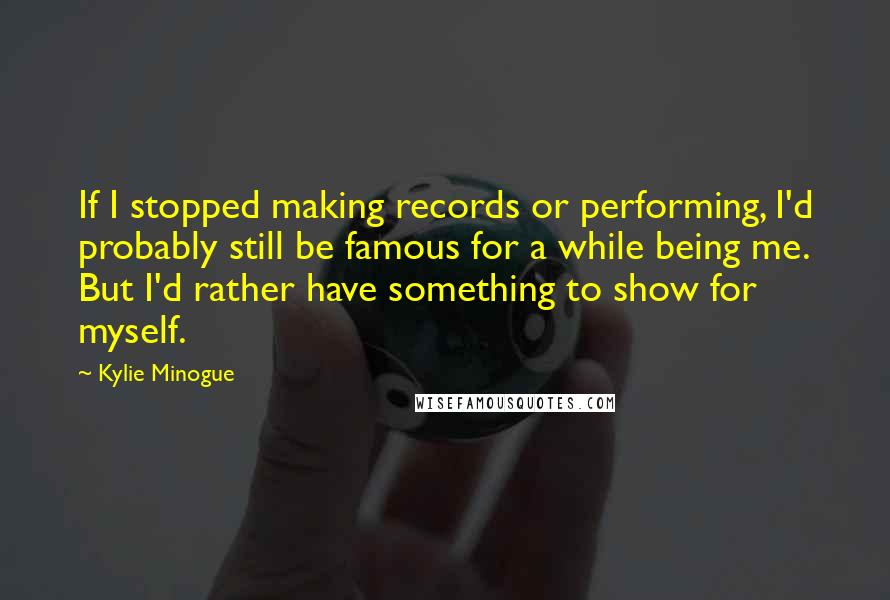 Kylie Minogue Quotes: If I stopped making records or performing, I'd probably still be famous for a while being me. But I'd rather have something to show for myself.