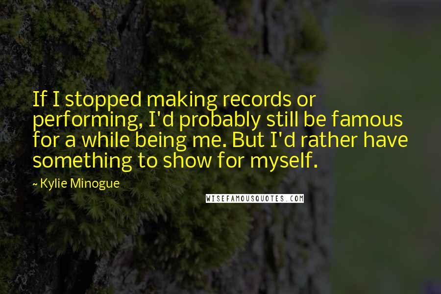 Kylie Minogue Quotes: If I stopped making records or performing, I'd probably still be famous for a while being me. But I'd rather have something to show for myself.