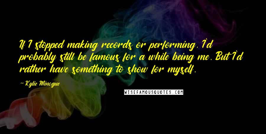 Kylie Minogue Quotes: If I stopped making records or performing, I'd probably still be famous for a while being me. But I'd rather have something to show for myself.