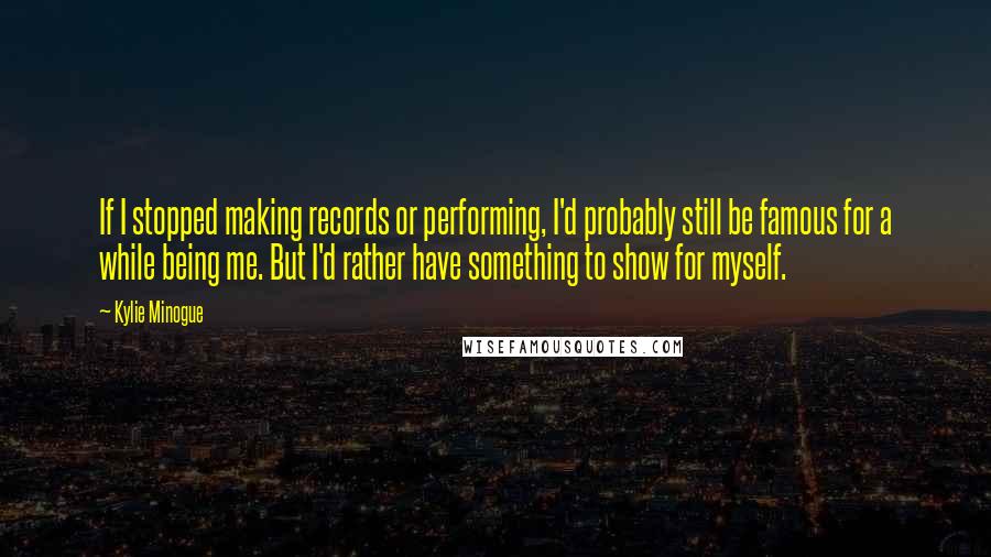 Kylie Minogue Quotes: If I stopped making records or performing, I'd probably still be famous for a while being me. But I'd rather have something to show for myself.