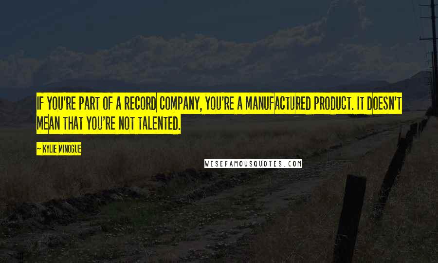 Kylie Minogue Quotes: If you're part of a record company, you're a manufactured product. It doesn't mean that you're not talented.
