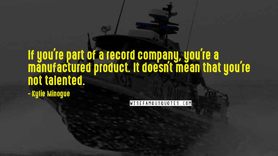 Kylie Minogue Quotes: If you're part of a record company, you're a manufactured product. It doesn't mean that you're not talented.