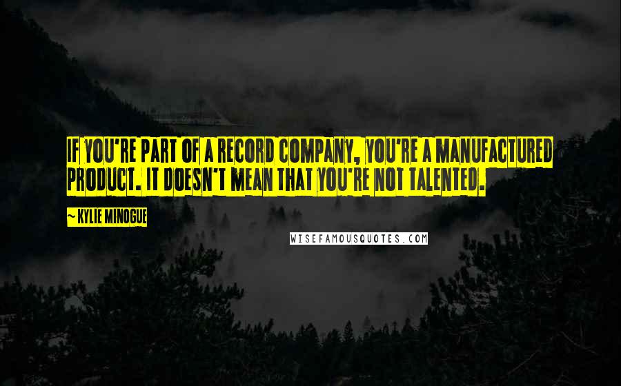 Kylie Minogue Quotes: If you're part of a record company, you're a manufactured product. It doesn't mean that you're not talented.