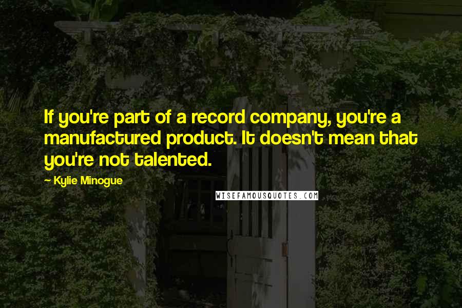 Kylie Minogue Quotes: If you're part of a record company, you're a manufactured product. It doesn't mean that you're not talented.