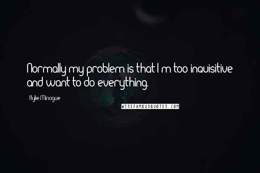 Kylie Minogue Quotes: Normally my problem is that I'm too inquisitive and want to do everything.