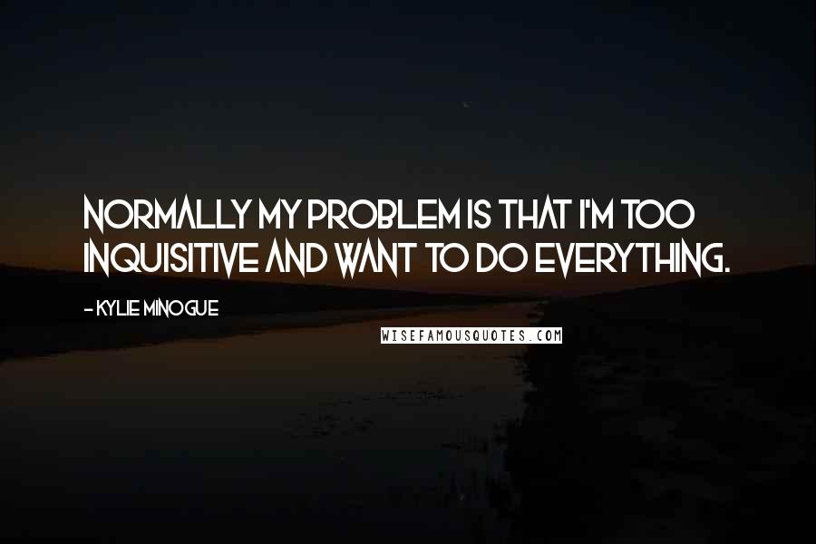 Kylie Minogue Quotes: Normally my problem is that I'm too inquisitive and want to do everything.