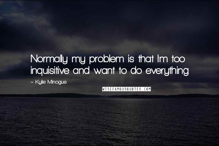 Kylie Minogue Quotes: Normally my problem is that I'm too inquisitive and want to do everything.