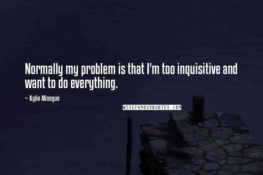 Kylie Minogue Quotes: Normally my problem is that I'm too inquisitive and want to do everything.