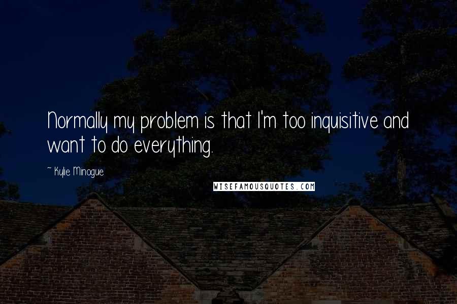 Kylie Minogue Quotes: Normally my problem is that I'm too inquisitive and want to do everything.