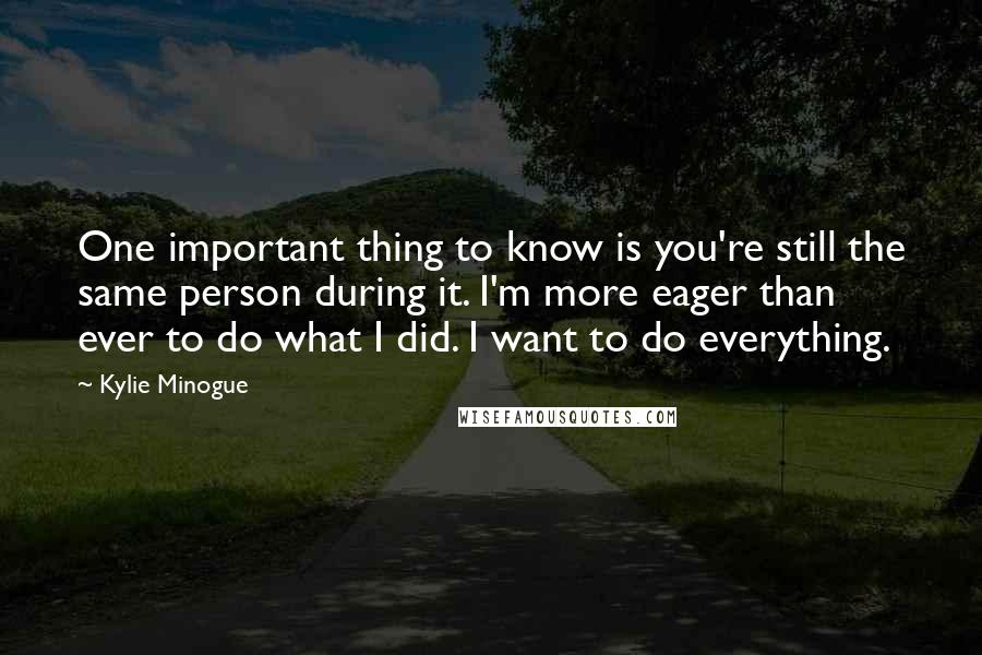 Kylie Minogue Quotes: One important thing to know is you're still the same person during it. I'm more eager than ever to do what I did. I want to do everything.