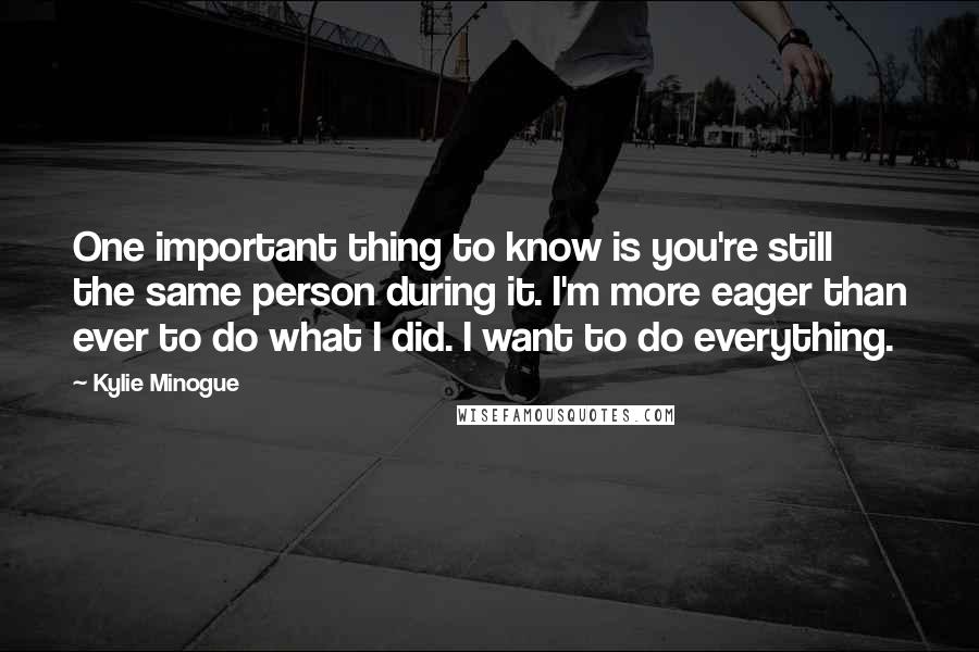 Kylie Minogue Quotes: One important thing to know is you're still the same person during it. I'm more eager than ever to do what I did. I want to do everything.