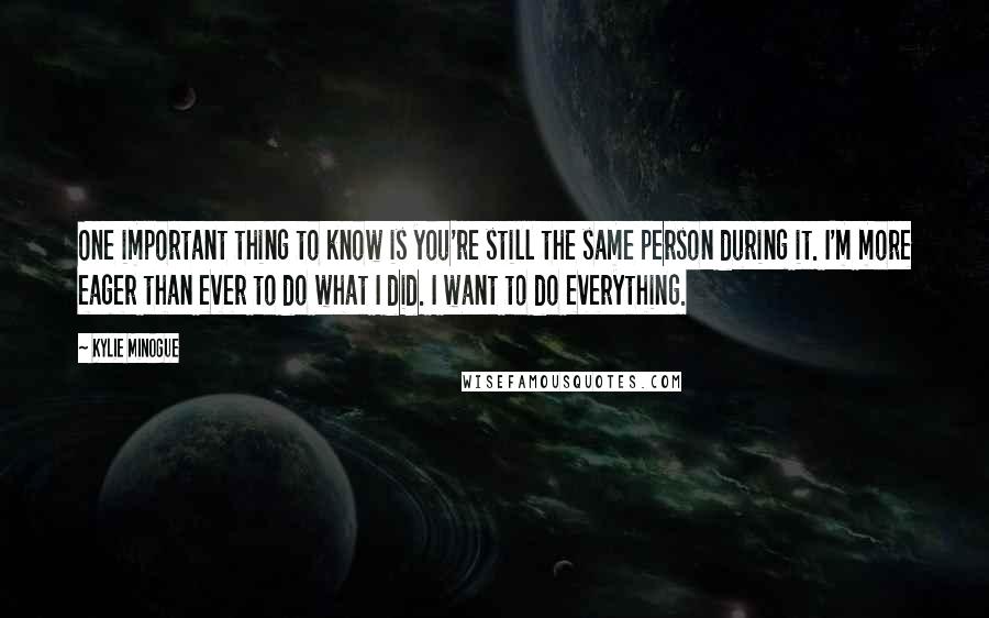Kylie Minogue Quotes: One important thing to know is you're still the same person during it. I'm more eager than ever to do what I did. I want to do everything.
