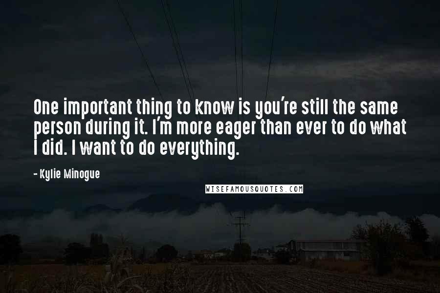 Kylie Minogue Quotes: One important thing to know is you're still the same person during it. I'm more eager than ever to do what I did. I want to do everything.
