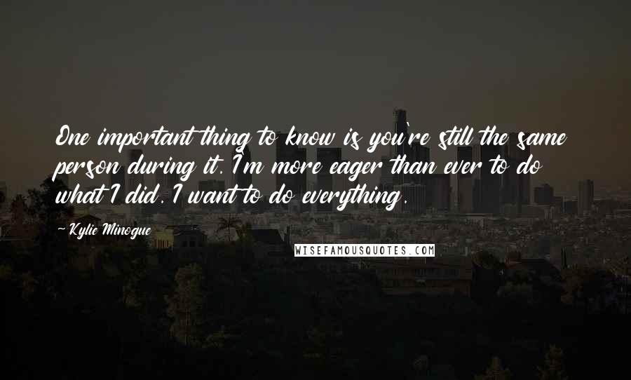 Kylie Minogue Quotes: One important thing to know is you're still the same person during it. I'm more eager than ever to do what I did. I want to do everything.