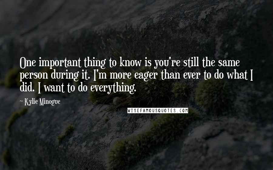 Kylie Minogue Quotes: One important thing to know is you're still the same person during it. I'm more eager than ever to do what I did. I want to do everything.