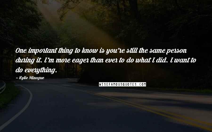 Kylie Minogue Quotes: One important thing to know is you're still the same person during it. I'm more eager than ever to do what I did. I want to do everything.