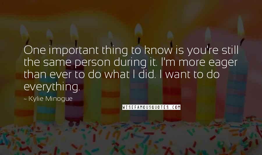 Kylie Minogue Quotes: One important thing to know is you're still the same person during it. I'm more eager than ever to do what I did. I want to do everything.