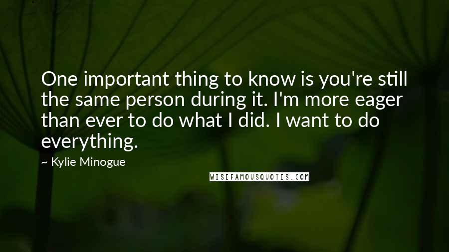 Kylie Minogue Quotes: One important thing to know is you're still the same person during it. I'm more eager than ever to do what I did. I want to do everything.