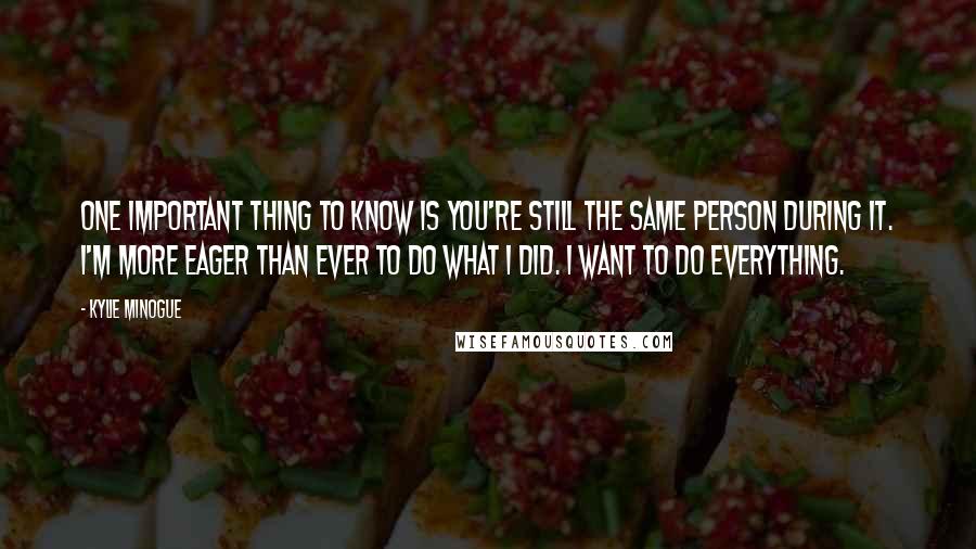 Kylie Minogue Quotes: One important thing to know is you're still the same person during it. I'm more eager than ever to do what I did. I want to do everything.