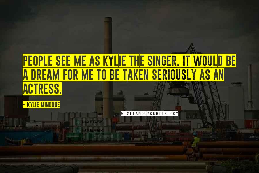 Kylie Minogue Quotes: People see me as Kylie the singer. It would be a dream for me to be taken seriously as an actress.