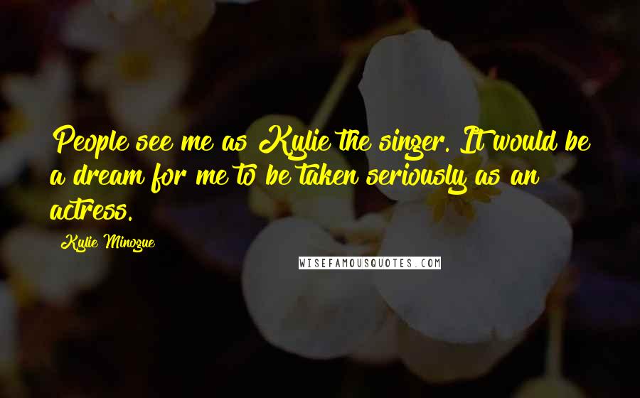 Kylie Minogue Quotes: People see me as Kylie the singer. It would be a dream for me to be taken seriously as an actress.