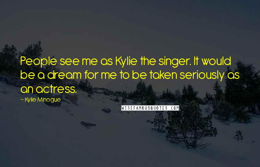 Kylie Minogue Quotes: People see me as Kylie the singer. It would be a dream for me to be taken seriously as an actress.