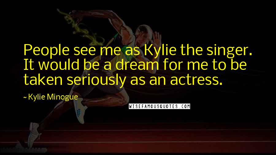 Kylie Minogue Quotes: People see me as Kylie the singer. It would be a dream for me to be taken seriously as an actress.