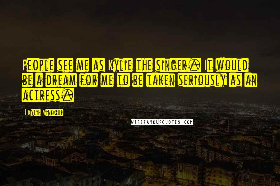 Kylie Minogue Quotes: People see me as Kylie the singer. It would be a dream for me to be taken seriously as an actress.