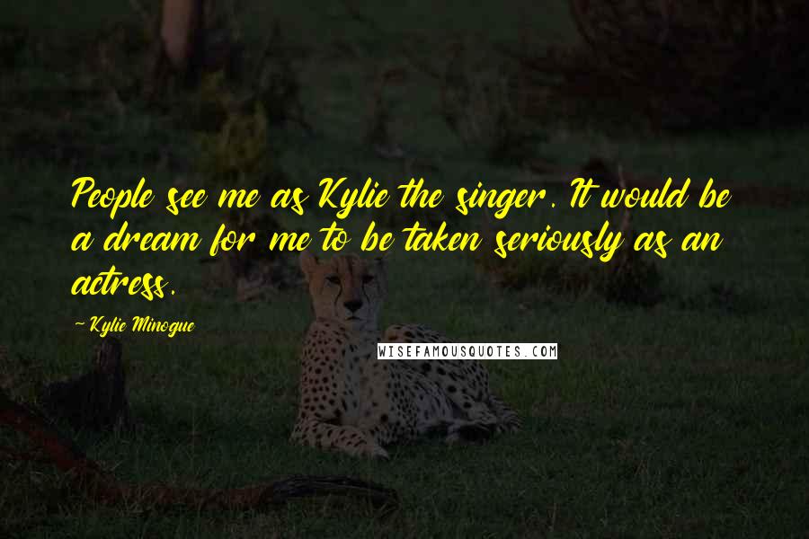 Kylie Minogue Quotes: People see me as Kylie the singer. It would be a dream for me to be taken seriously as an actress.