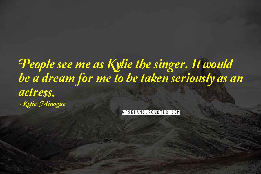 Kylie Minogue Quotes: People see me as Kylie the singer. It would be a dream for me to be taken seriously as an actress.