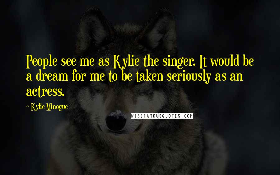 Kylie Minogue Quotes: People see me as Kylie the singer. It would be a dream for me to be taken seriously as an actress.