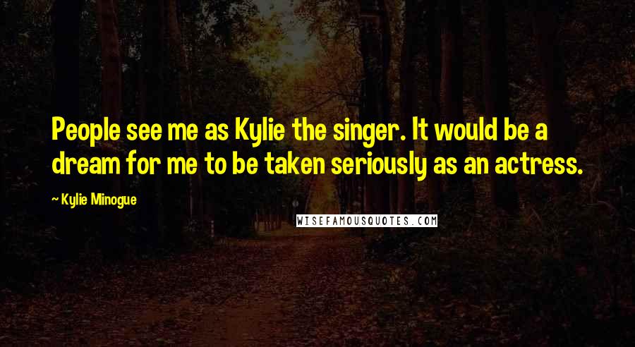 Kylie Minogue Quotes: People see me as Kylie the singer. It would be a dream for me to be taken seriously as an actress.