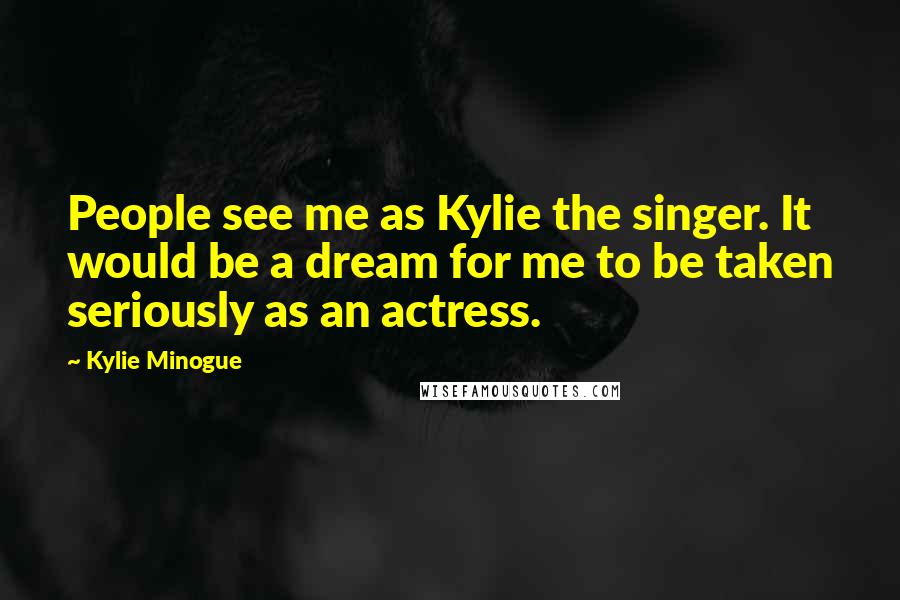 Kylie Minogue Quotes: People see me as Kylie the singer. It would be a dream for me to be taken seriously as an actress.