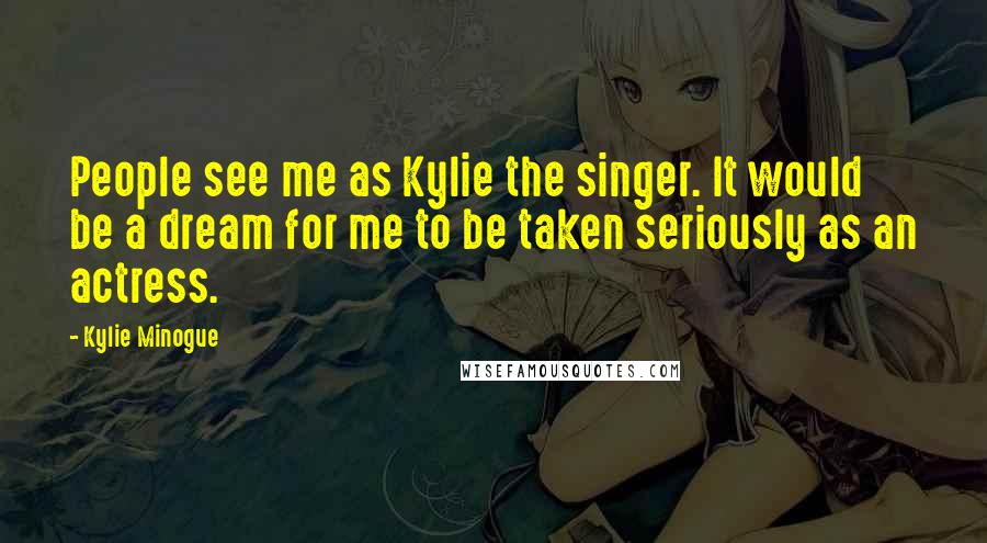 Kylie Minogue Quotes: People see me as Kylie the singer. It would be a dream for me to be taken seriously as an actress.