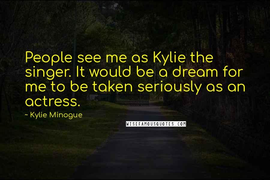 Kylie Minogue Quotes: People see me as Kylie the singer. It would be a dream for me to be taken seriously as an actress.