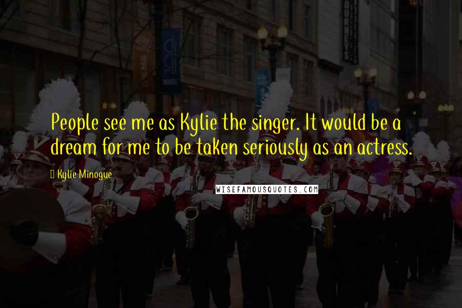 Kylie Minogue Quotes: People see me as Kylie the singer. It would be a dream for me to be taken seriously as an actress.