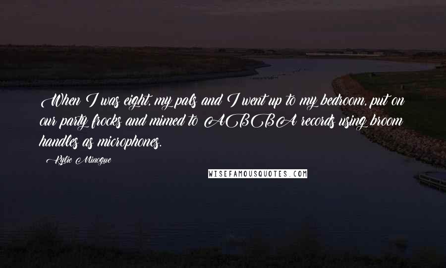 Kylie Minogue Quotes: When I was eight, my pals and I went up to my bedroom, put on our party frocks and mimed to ABBA records using broom handles as microphones.