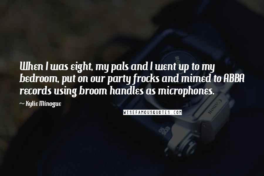 Kylie Minogue Quotes: When I was eight, my pals and I went up to my bedroom, put on our party frocks and mimed to ABBA records using broom handles as microphones.