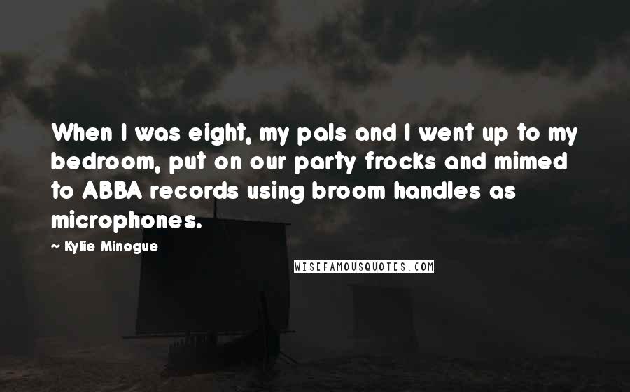 Kylie Minogue Quotes: When I was eight, my pals and I went up to my bedroom, put on our party frocks and mimed to ABBA records using broom handles as microphones.