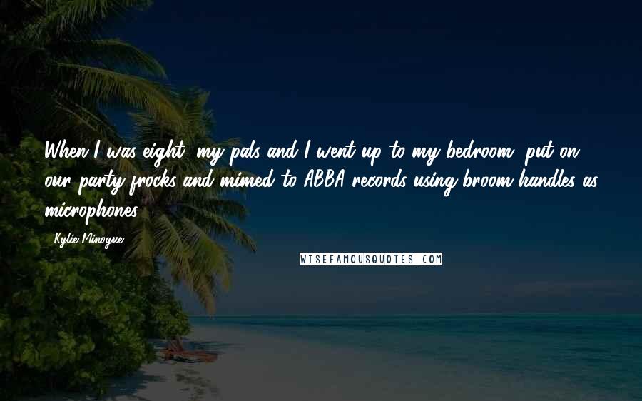 Kylie Minogue Quotes: When I was eight, my pals and I went up to my bedroom, put on our party frocks and mimed to ABBA records using broom handles as microphones.