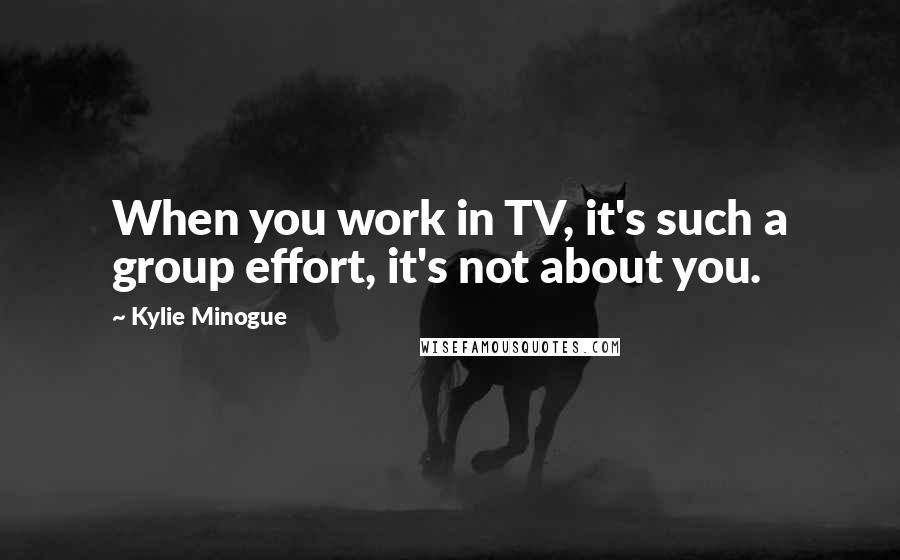Kylie Minogue Quotes: When you work in TV, it's such a group effort, it's not about you.