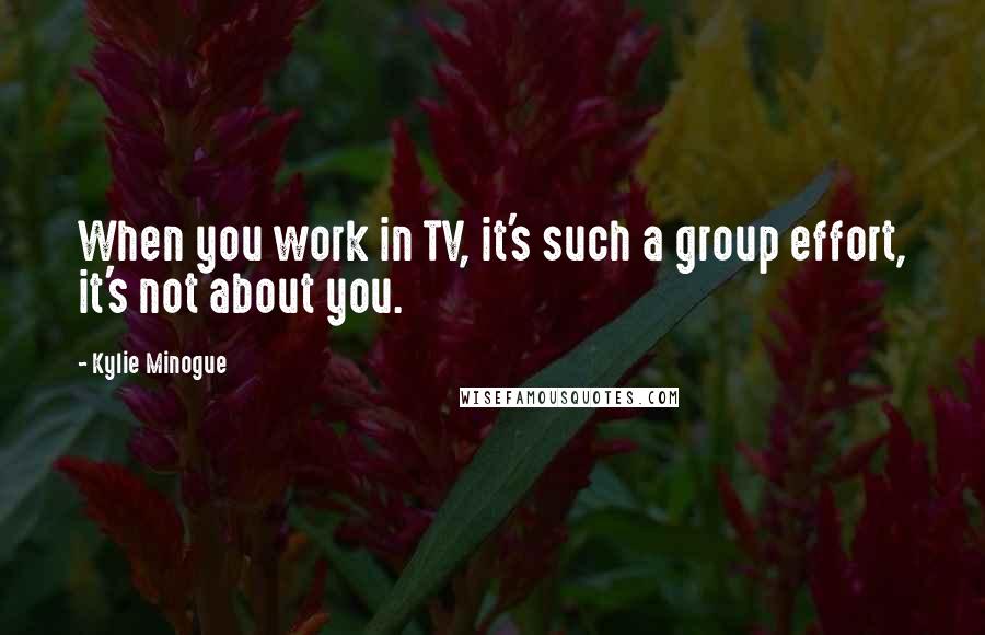 Kylie Minogue Quotes: When you work in TV, it's such a group effort, it's not about you.