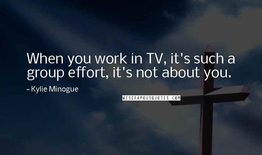 Kylie Minogue Quotes: When you work in TV, it's such a group effort, it's not about you.