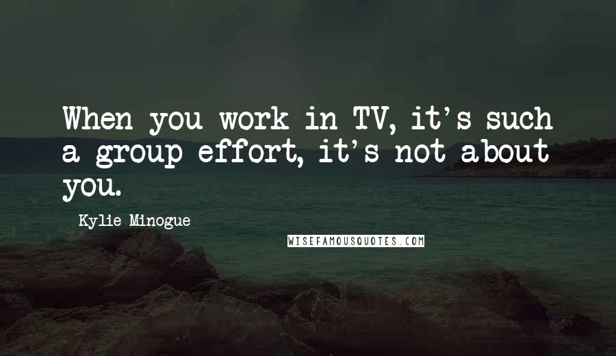 Kylie Minogue Quotes: When you work in TV, it's such a group effort, it's not about you.