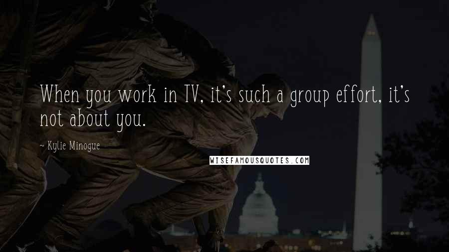 Kylie Minogue Quotes: When you work in TV, it's such a group effort, it's not about you.