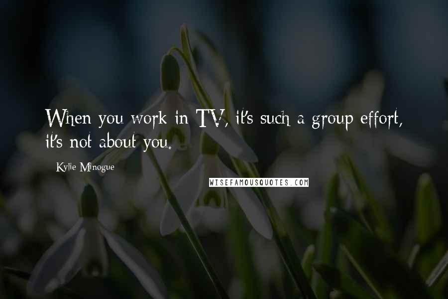 Kylie Minogue Quotes: When you work in TV, it's such a group effort, it's not about you.