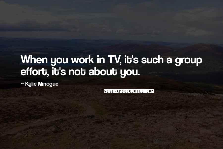 Kylie Minogue Quotes: When you work in TV, it's such a group effort, it's not about you.