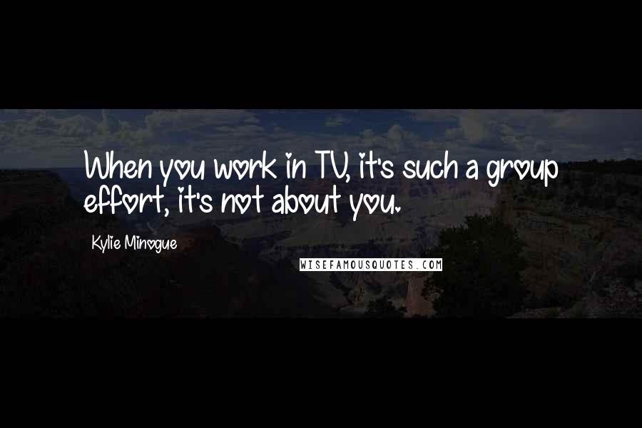 Kylie Minogue Quotes: When you work in TV, it's such a group effort, it's not about you.