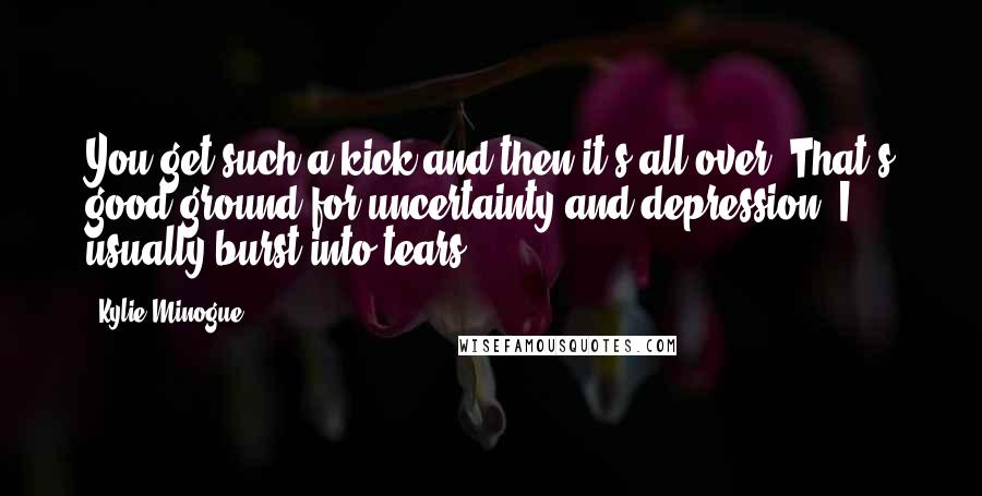 Kylie Minogue Quotes: You get such a kick and then it's all over. That's good ground for uncertainty and depression. I usually burst into tears.